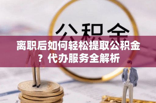 金川离职后如何轻松提取公积金？代办服务全解析