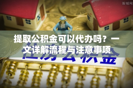 金川提取公积金可以代办吗？一文详解流程与注意事项