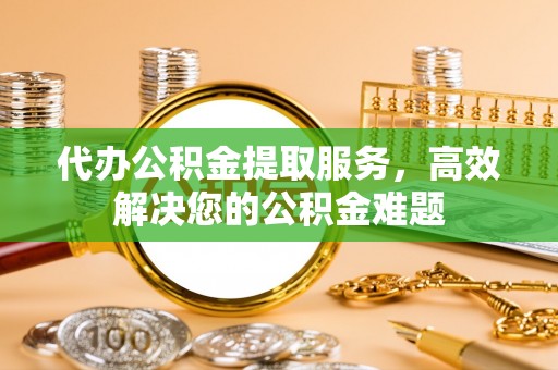 金川代办公积金提取服务，高效解决您的公积金难题