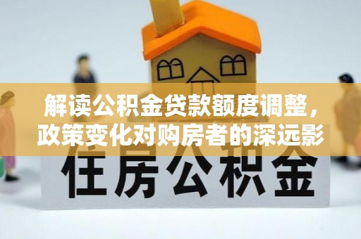 金川解读公积金贷款额度调整，政策变化对购房者的深远影响