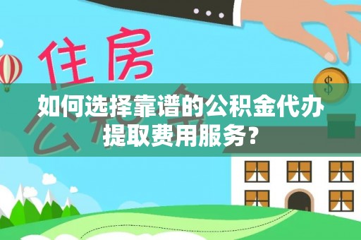 金川如何选择靠谱的公积金代办提取费用服务？