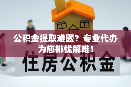 金川公积金提取难题？专业代办为您排忧解难！