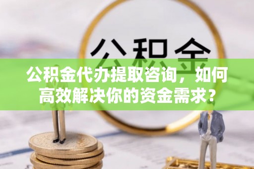金川公积金代办提取咨询，如何高效解决你的资金需求？