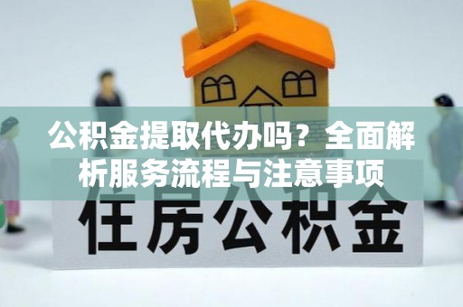 金川公积金提取代办吗？全面解析服务流程与注意事项