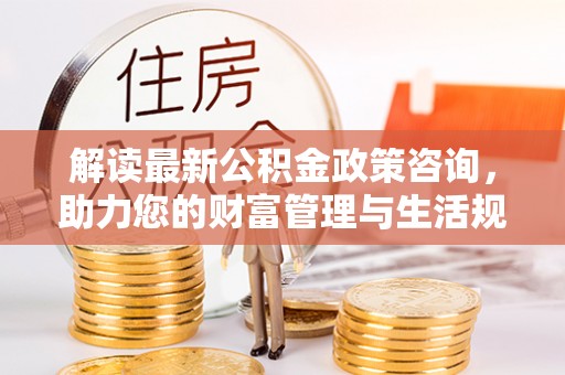 金川解读最新公积金政策咨询，助力您的财富管理与生活规划