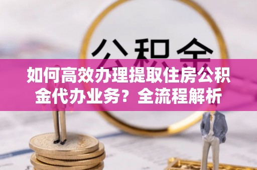 金川如何高效办理提取住房公积金代办业务？全流程解析