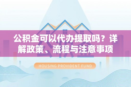 金川公积金可以代办提取吗？详解政策、流程与注意事项