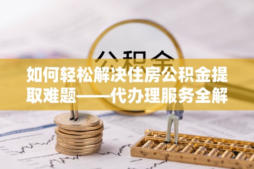 金川如何轻松解决住房公积金提取难题——代办理服务全解析