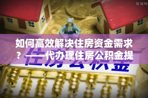 金川如何高效解决住房资金需求？——代办理住房公积金提取服务全解析