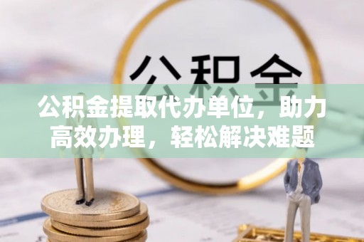 金川公积金提取代办单位，助力高效办理，轻松解决难题