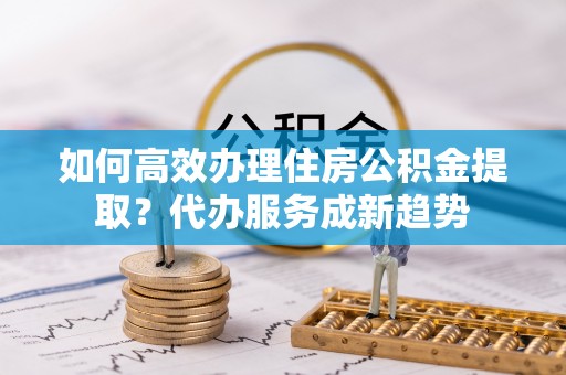 金川如何高效办理住房公积金提取？代办服务成新趋势