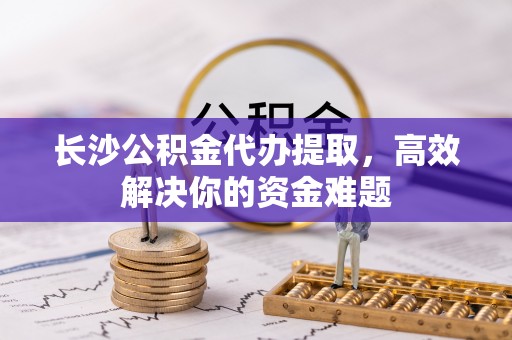 金川长沙公积金代办提取，高效解决你的资金难题
