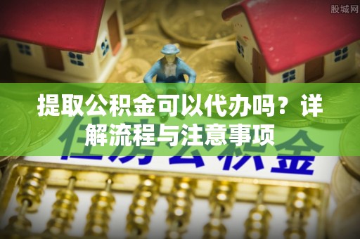 金川提取公积金可以代办吗？详解流程与注意事项