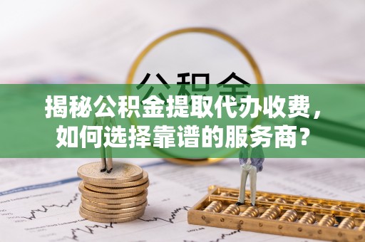 金川揭秘公积金提取代办收费，如何选择靠谱的服务商？