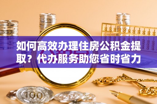 金川如何高效办理住房公积金提取？代办服务助您省时省力