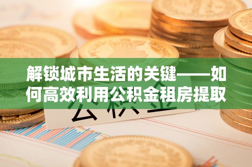 金川解锁城市生活的关键——如何高效利用公积金租房提取实现居住自由