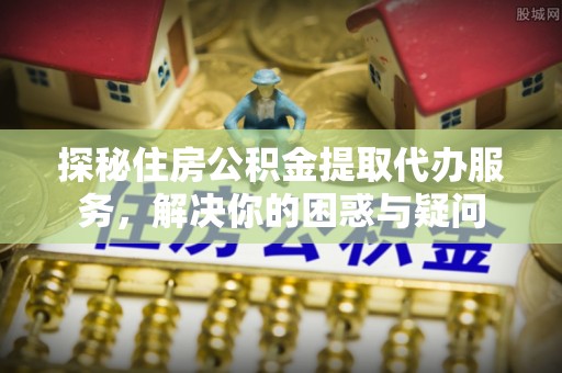 金川探秘住房公积金提取代办服务，解决你的困惑与疑问