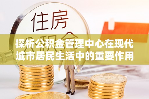 金川探析公积金管理中心在现代城市居民生活中的重要作用