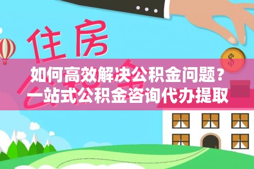 金川如何高效解决公积金问题？一站式公积金咨询代办提取服务全解析