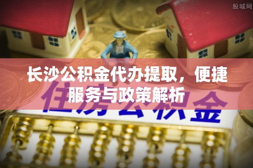金川长沙公积金代办提取，便捷服务与政策解析
