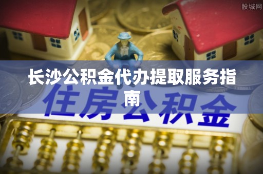 金川长沙公积金代办提取服务指南